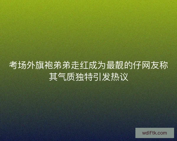 考场外旗袍弟弟走红成为最靓的仔网友称其气质独特引发热议