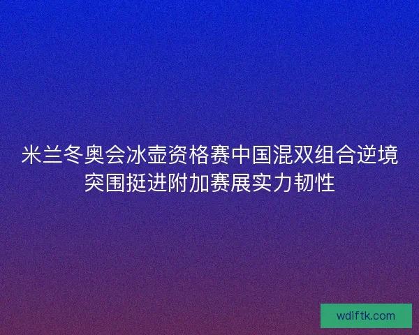 米兰冬奥会冰壶资格赛中国混双组合逆境突围挺进附加赛展实力韧性